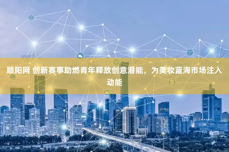 顺阳网 创新赛事助燃青年释放创意潜能，为美妆蓝海市场注入动能