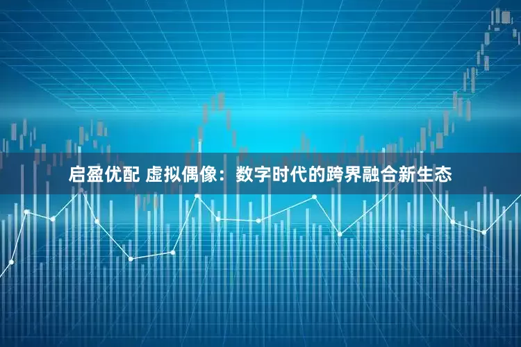 启盈优配 虚拟偶像：数字时代的跨界融合新生态