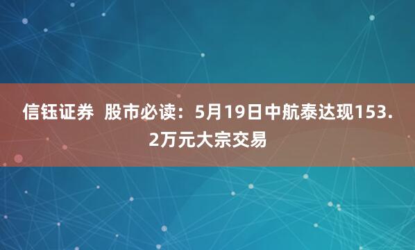 信钰证券  股市必读：5月19日中航泰达现153.2万元大宗交易