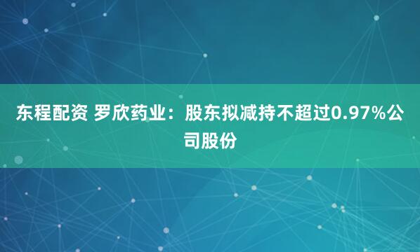 东程配资 罗欣药业：股东拟减持不超过0.97%公司股份