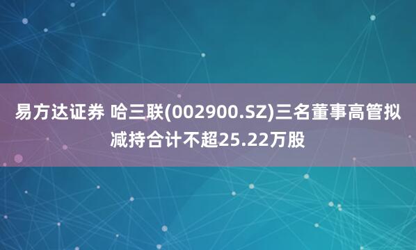 易方达证券 哈三联(002900.SZ)三名董事高管拟减持合计不超25.22万股