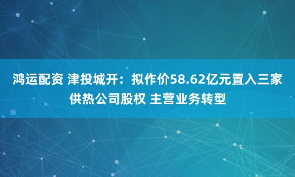 鸿运配资 津投城开：拟作价58.62亿元置入三家供热公司股权 主营业务转型