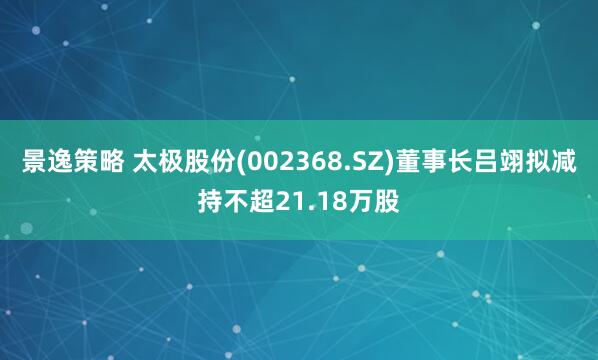 景逸策略 太极股份(002368.SZ)董事长吕翊拟减持不超21.18万股