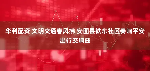 华利配资 文明交通春风拂 安图县铁东社区奏响平安出行交响曲