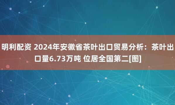 明利配资 2024年安徽省茶叶出口贸易分析：茶叶出口量6.73万吨 位居全国第二[图]