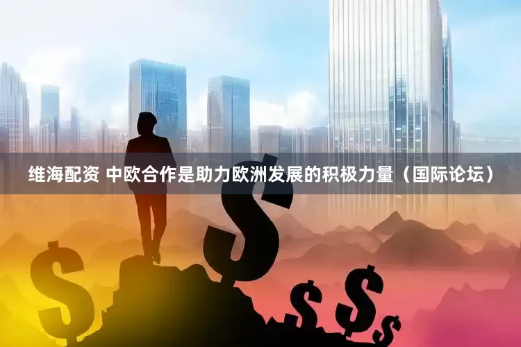维海配资 中欧合作是助力欧洲发展的积极力量（国际论坛）