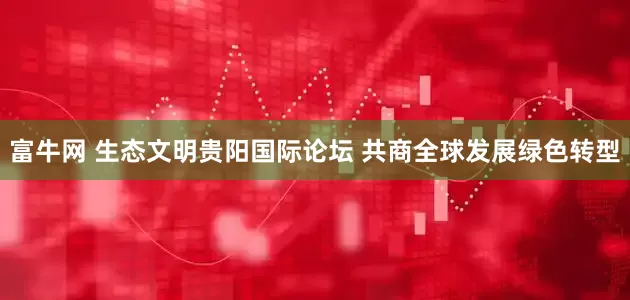 富牛网 生态文明贵阳国际论坛 共商全球发展绿色转型