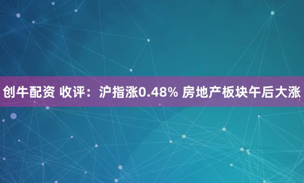 创牛配资 收评：沪指涨0.48% 房地产板块午后大涨