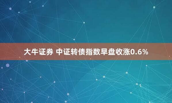 大牛证券 中证转债指数早盘收涨0.6%