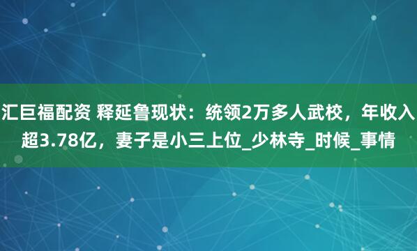汇巨福配资 释延鲁现状：统领2万多人武校，年收入超3.78亿，妻子是小三上位_少林寺_时候_事情