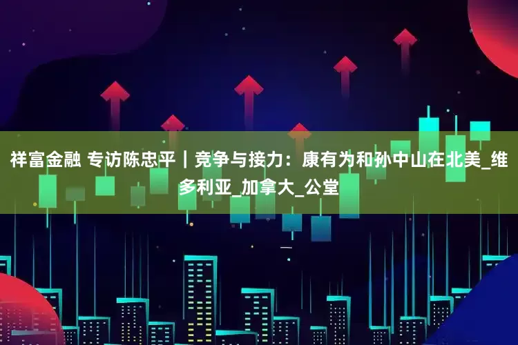 祥富金融 专访陈忠平｜竞争与接力：康有为和孙中山在北美_维多利亚_加拿大_公堂