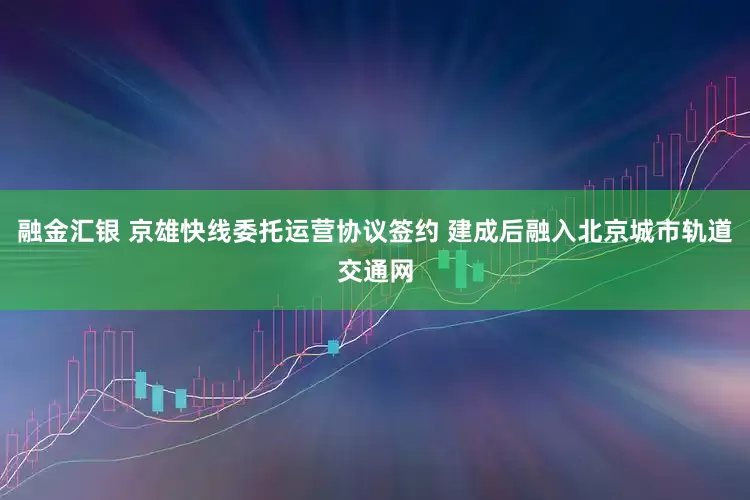 融金汇银 京雄快线委托运营协议签约 建成后融入北京城市轨道交通网