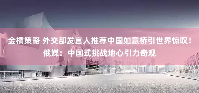 金橘策略 外交部发言人推荐中国如意桥引世界惊叹！俄媒：中国式挑战地心引力奇观