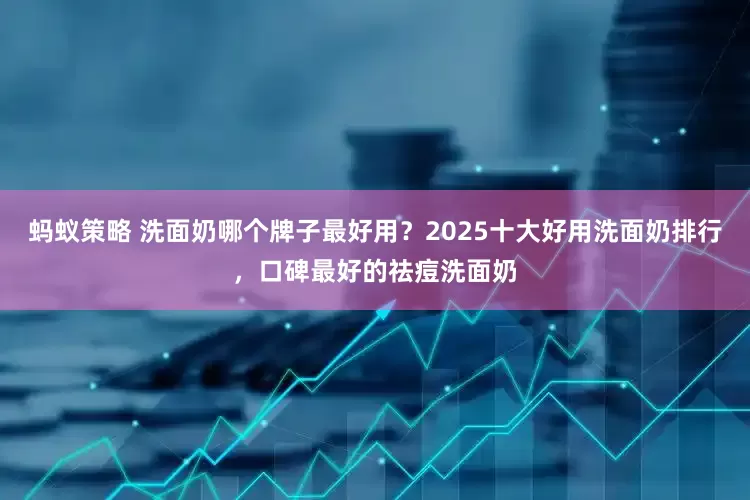 蚂蚁策略 洗面奶哪个牌子最好用？2025十大好用洗面奶排行，口碑最好的祛痘洗面奶
