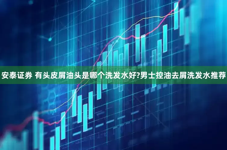 安泰证券 有头皮屑油头是哪个洗发水好?男士控油去屑洗发水推荐