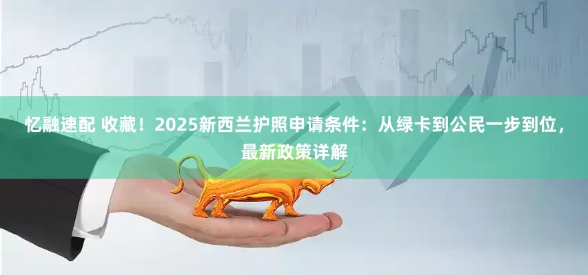 忆融速配 收藏！2025新西兰护照申请条件：从绿卡到公民一步到位，最新政策详解