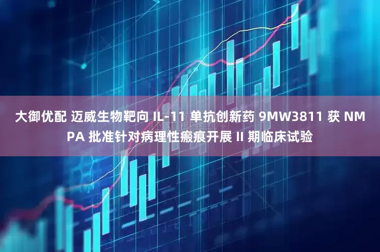 大御优配 迈威生物靶向 IL-11 单抗创新药 9MW3811 获 NMPA 批准针对病理性瘢痕开展 II 期临床试验
