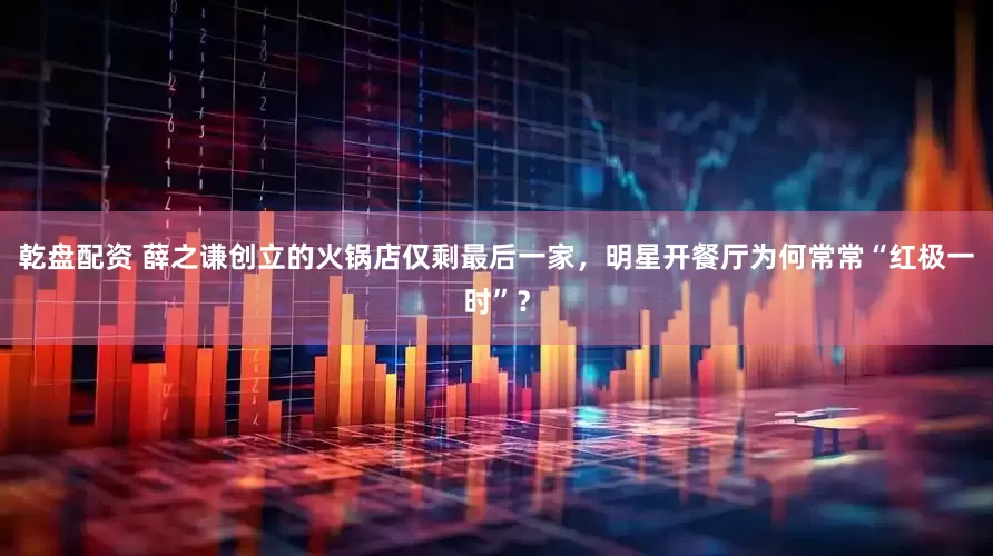 乾盘配资 薛之谦创立的火锅店仅剩最后一家，明星开餐厅为何常常“红极一时”？
