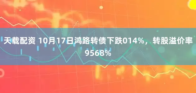 天载配资 10月17日鸿路转债下跌014%，转股溢价率9568%