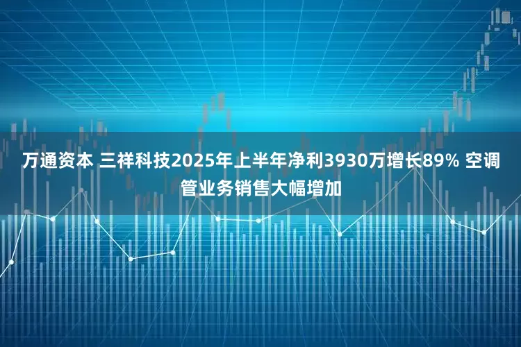 万通资本 三祥科技2025年上半年净利3930万增长89% 空调管业务销售大幅增加
