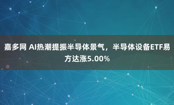 嘉多网 AI热潮提振半导体景气，半导体设备ETF易方达涨5.00%