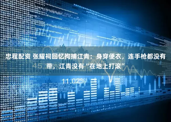 忠程配资 张耀祠回忆拘捕江青：身穿便衣，连手枪都没有带，江青没有“在地上打滚”
