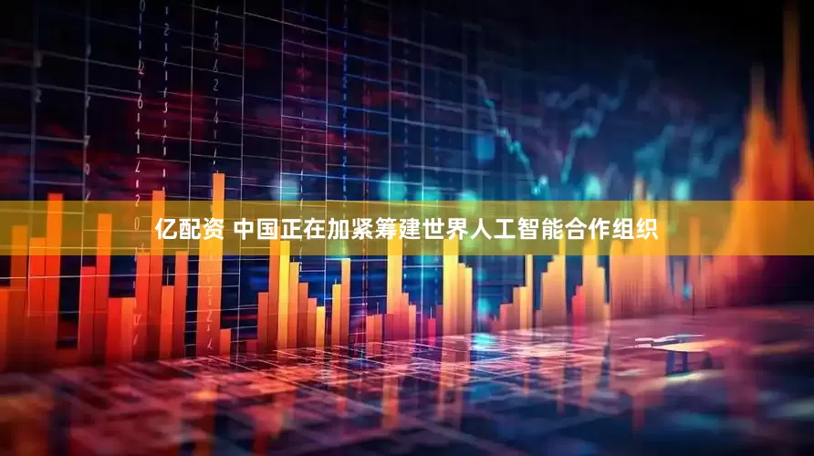 亿配资 中国正在加紧筹建世界人工智能合作组织